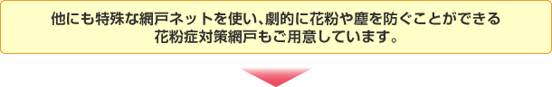 他にも特殊な網戸ネットを使い、劇的に花粉や塵を防ぐことができる花粉症対策網戸もご用意しています。